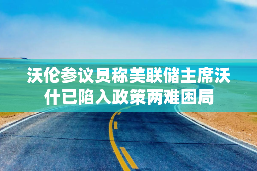 沃伦参议员称美联储主席沃什已陷入政策两难困局