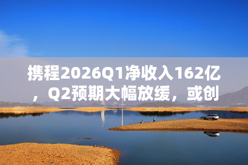 携程2026Q1净收入162亿，Q2预期大幅放缓，或创四年来最慢季度增速
