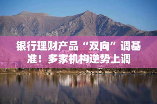 银行理财产品“双向”调基准！多家机构逆势上调