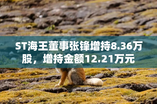 ST海王董事张锋增持8.36万股，增持金额12.21万元