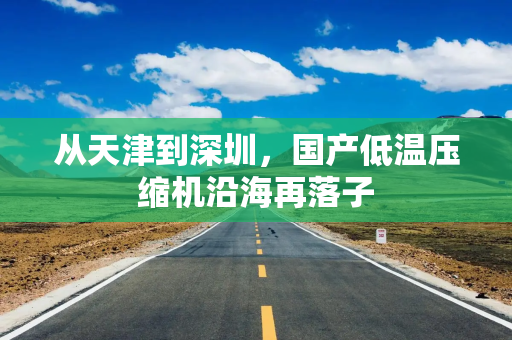 从天津到深圳，国产低温压缩机沿海再落子