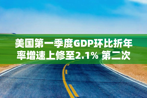 美国第一季度GDP环比折年率增速上修至2.1% 第二次估算值为1.6%