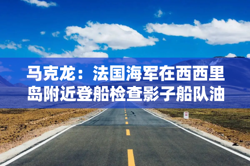 马克龙：法国海军在西西里岛附近登船检查影子船队油轮