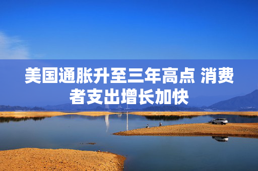 美国通胀升至三年高点 消费者支出增长加快