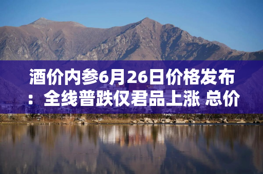 酒价内参6月26日价格发布：全线普跌仅君品上涨 总价再创近70天以来最低