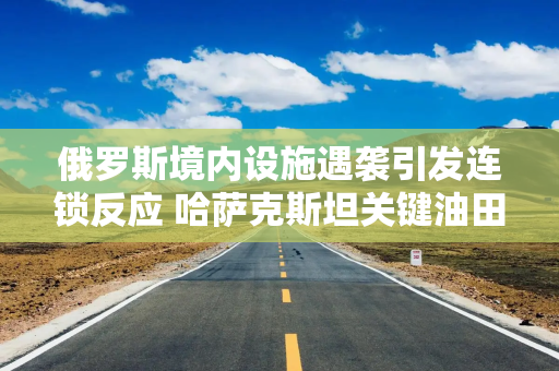 俄罗斯境内设施遇袭引发连锁反应 哈萨克斯坦关键油田大幅减产