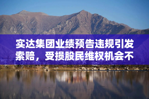 实达集团业绩预告违规引发索赔，受损股民维权机会不容错过
