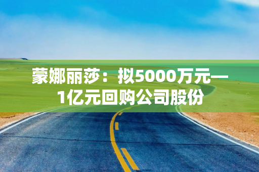 蒙娜丽莎：拟5000万元—1亿元回购公司股份