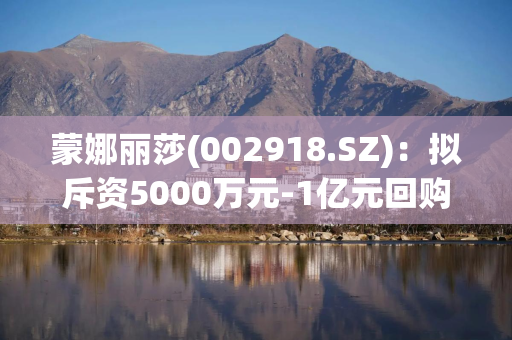 蒙娜丽莎(002918.SZ)：拟斥资5000万元-1亿元回购公司股份