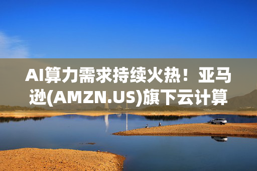 AI算力需求持续火热！亚马逊(AMZN.US)旗下云计算业务AWS再次上调GPU容量预留服务价格