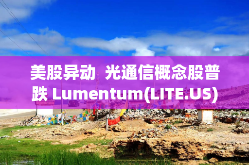 美股异动  光通信概念股普跌 Lumentum(LITE.US)跌逾9%