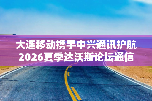 大连移动携手中兴通讯护航2026夏季达沃斯论坛通信保障