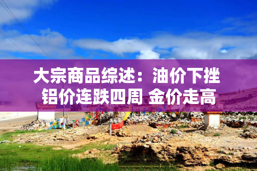 大宗商品综述：油价下挫 铝价连跌四周 金价走高