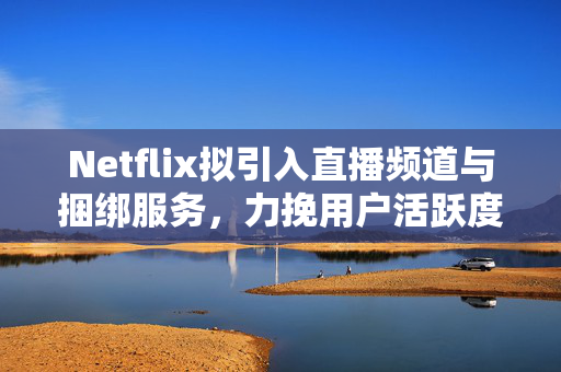 Netflix拟引入直播频道与捆绑服务，力挽用户活跃度下滑