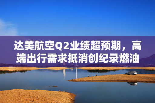达美航空Q2业绩超预期，高端出行需求抵消创纪录燃油成本