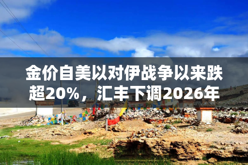 金价自美以对伊战争以来跌超20%，汇丰下调2026年展望