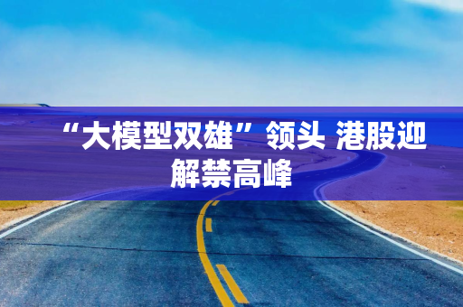 “大模型双雄”领头 港股迎解禁高峰