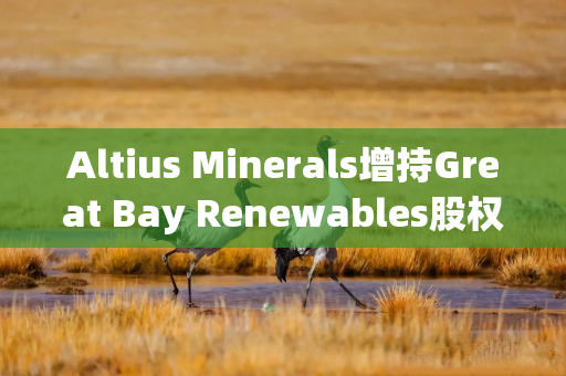 Altius Minerals增持Great Bay Renewables股权至50%