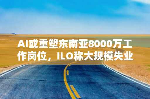 AI或重塑东南亚8000万工作岗位，ILO称大规模失业尚未出现