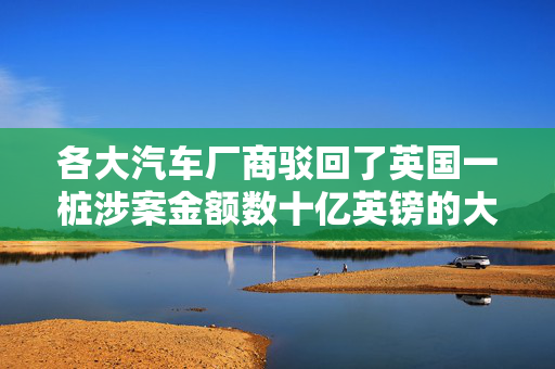 各大汽车厂商驳回了英国一桩涉案金额数十亿英镑的大规模 “柴油门” 集体诉讼