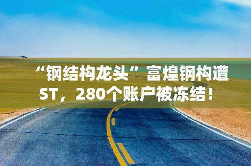 “钢结构龙头”富煌钢构遭ST，280个账户被冻结！