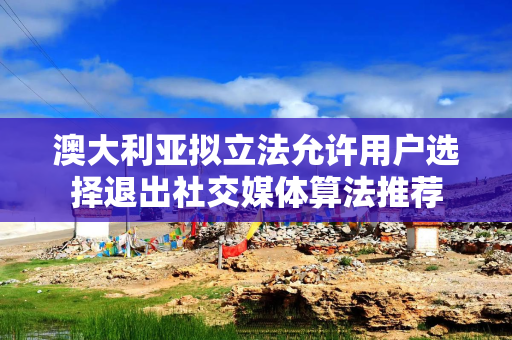 澳大利亚拟立法允许用户选择退出社交媒体算法推荐