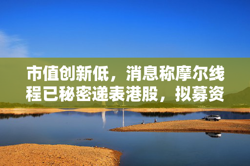 市值创新低，消息称摩尔线程已秘密递表港股，拟募资10亿美元