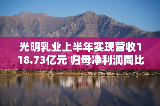 光明乳业上半年实现营收118.73亿元 归母净利润同比增长15.34%