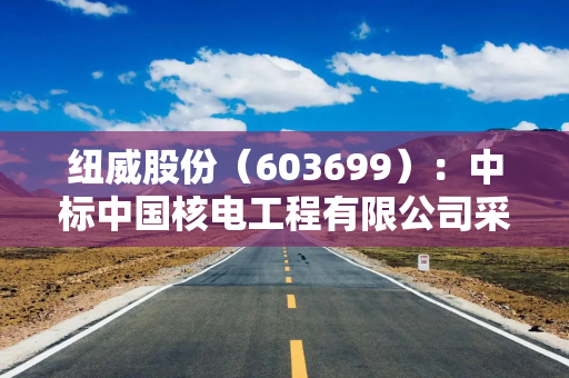 纽威股份（603699）：中标中国核电工程有限公司采购项目，中标金额为8458.99万元
