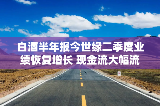 白酒半年报今世缘二季度业绩恢复增长 现金流大幅流出合同负债减少