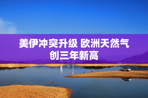 美伊冲突升级 欧洲天然气创三年新高