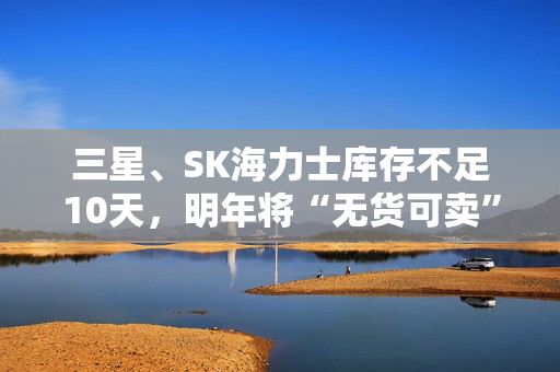 三星、SK海力士库存不足10天，明年将“无货可卖”？