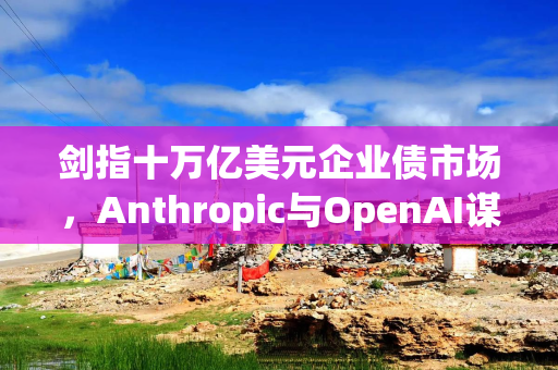剑指十万亿美元企业债市场，Anthropic与OpenAI谋求上市即获投资级评级