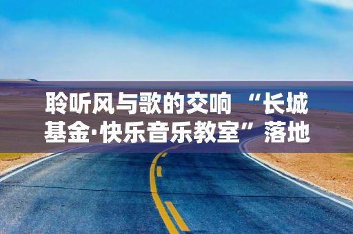 聆听风与歌的交响 “长城基金·快乐音乐教室”落地新疆切木尔切克