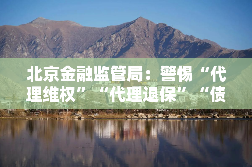 北京金融监管局：警惕“代理维权”“代理退保”“债务减免”等黑灰产非法中介陷阱