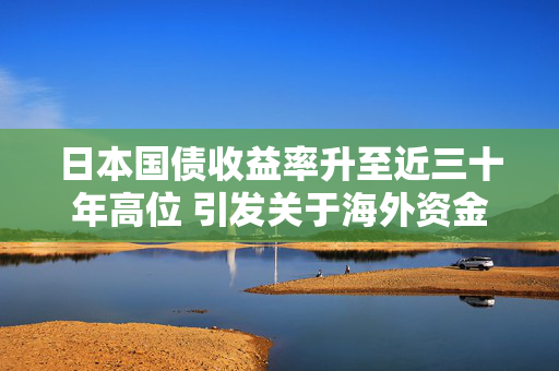 日本国债收益率升至近三十年高位 引发关于海外资金大回流风险的讨论