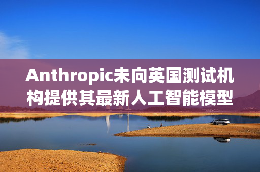 Anthropic未向英国测试机构提供其最新人工智能模型