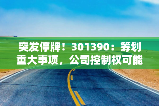 突发停牌！301390：筹划重大事项，公司控制权可能变更
