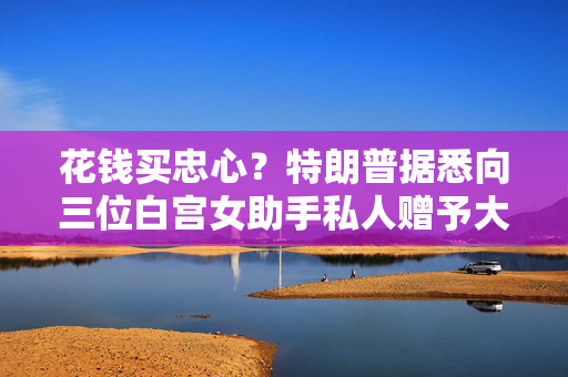花钱买忠心？特朗普据悉向三位白宫女助手私人赠予大额现金
