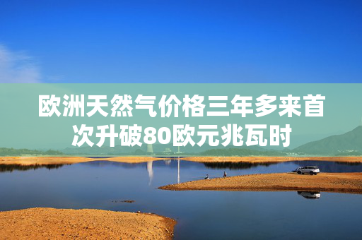 欧洲天然气价格三年多来首次升破80欧元兆瓦时
