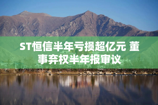 ST恒信半年亏损超亿元 董事弃权半年报审议