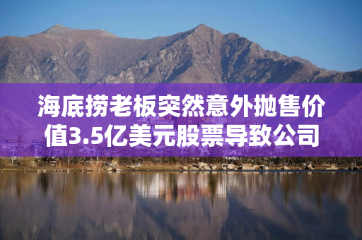 海底捞老板突然意外抛售价值3.5亿美元股票导致公司股价暴跌