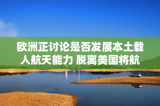 欧洲正讨论是否发展本土载人航天能力 脱离美国将航天员送入太空