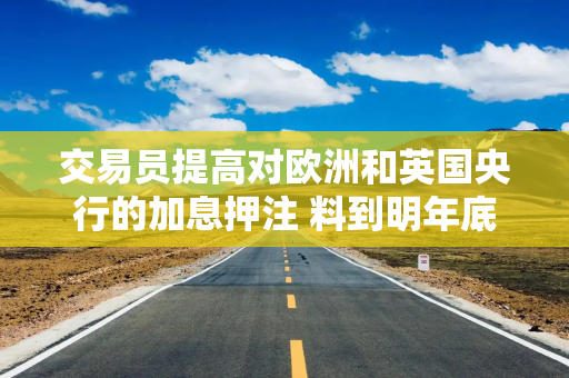 交易员提高对欧洲和英国央行的加息押注 料到明年底前加息约四次