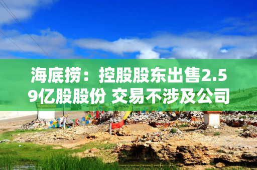 海底捞：控股股东出售2.59亿股股份 交易不涉及公司业务经营