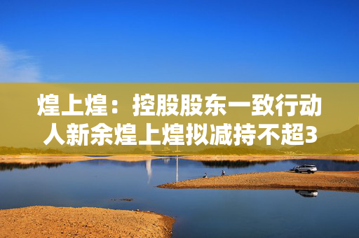 煌上煌：控股股东一致行动人新余煌上煌拟减持不超3%股份