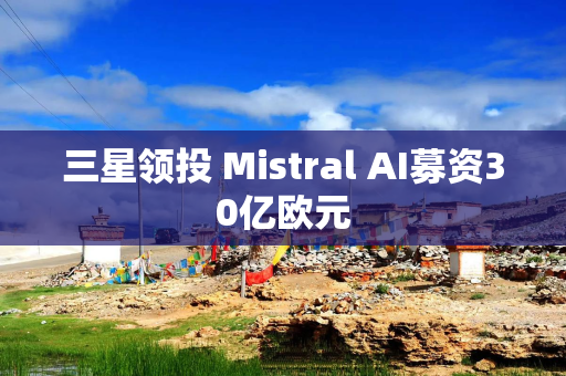 三星领投 Mistral AI募资30亿欧元