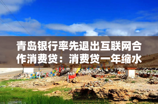 青岛银行率先退出互联网合作消费贷：消费贷一年缩水47亿元，零售业务谋变