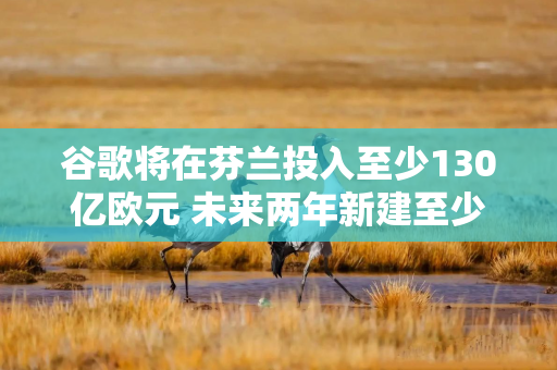 谷歌将在芬兰投入至少130亿欧元 未来两年新建至少三座数据中心