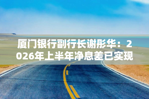 厦门银行副行长谢彤华：2026年上半年净息差已实现拐点向上，下半年仍将持续做好稳息差各项工作